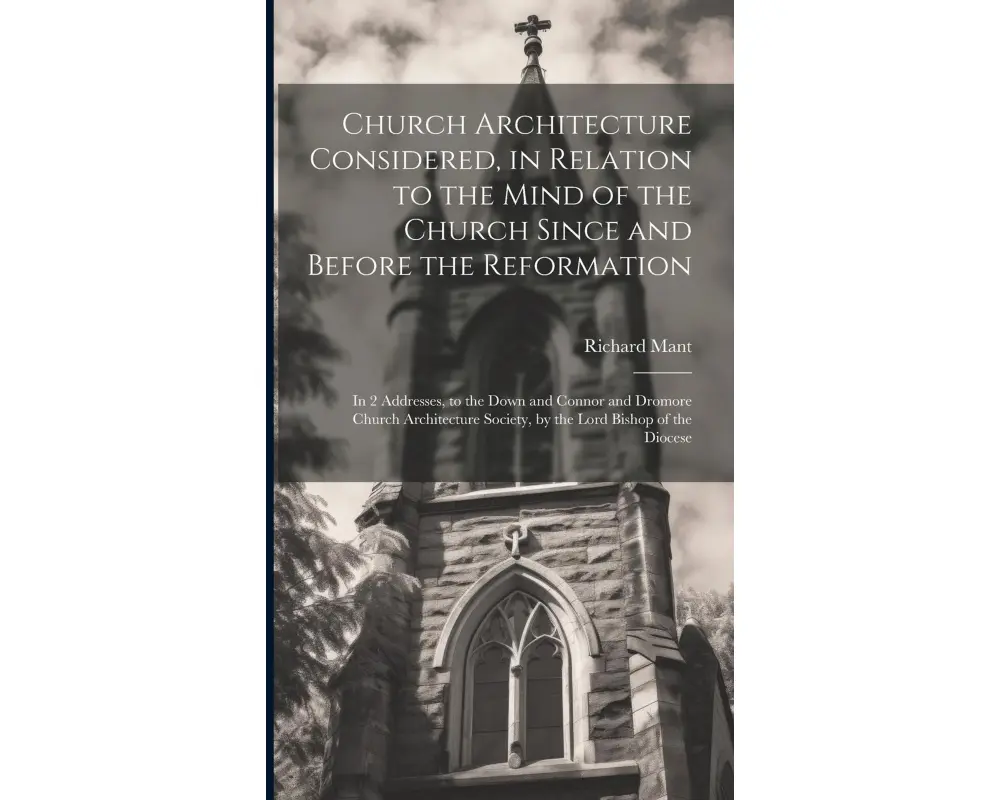 Church Architecture Considered, in Relation to the Mind of the Church Since and Before the Reformation: In 2 Addresses, to the Down and Connor and Dro