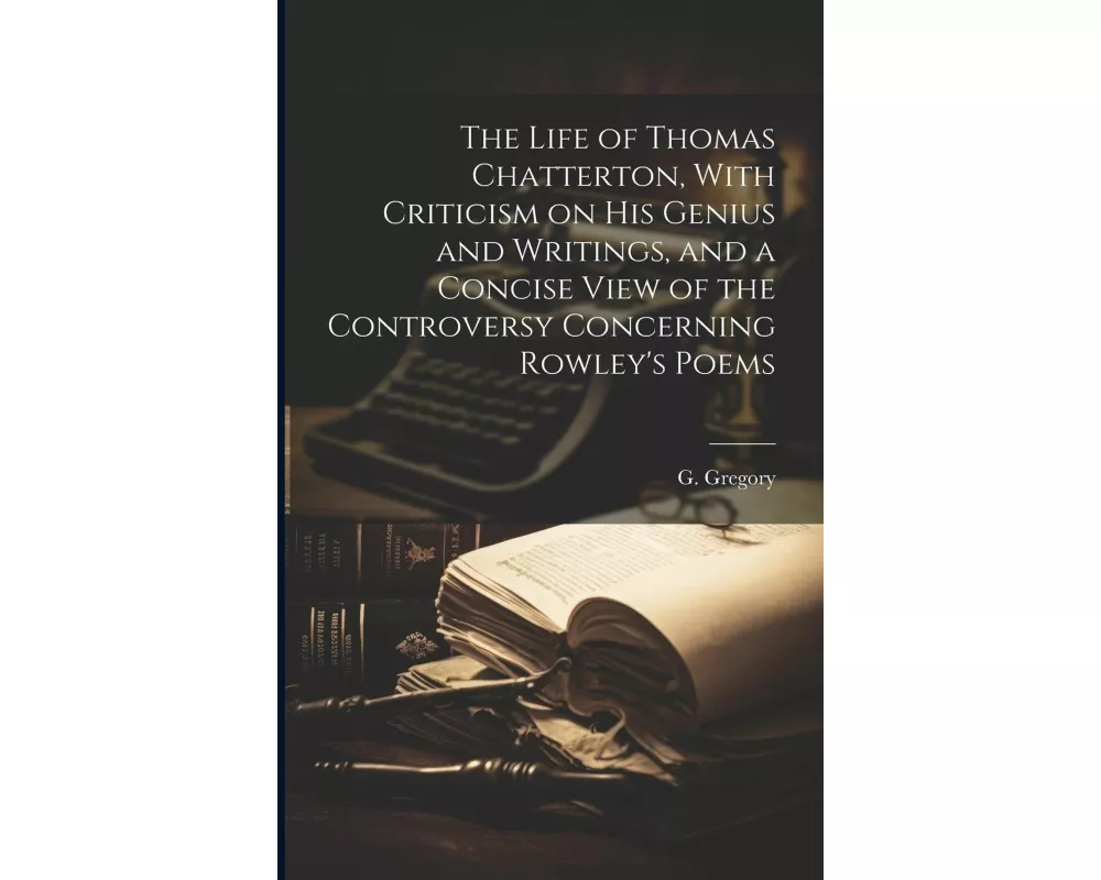 The Life of Thomas Chatterton, With Criticism on His Genius and Writings, and a Concise View of the Controversy Concerning Rowley's Poems