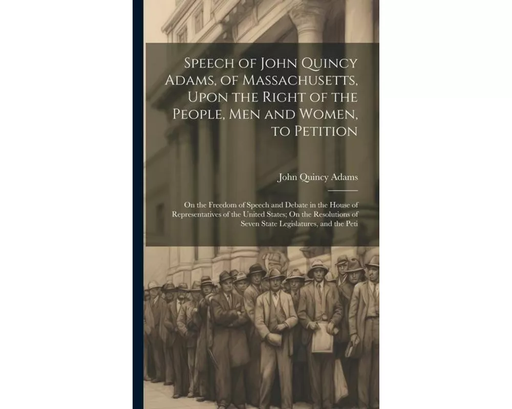 Speech of John Quincy Adams, of Massachusetts, Upon the Right of the People, Men and Women, to Petition; On the Freedom of Speech and Debate in the Ho