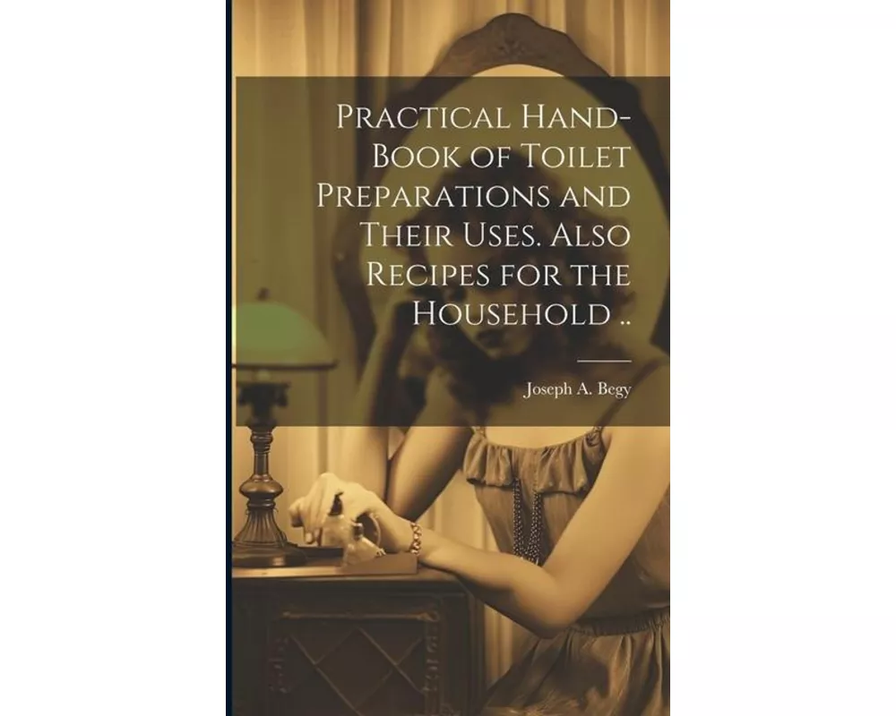 Practical Hand-book of Toilet Preparations and Their Uses. Also Recipes for the Household
