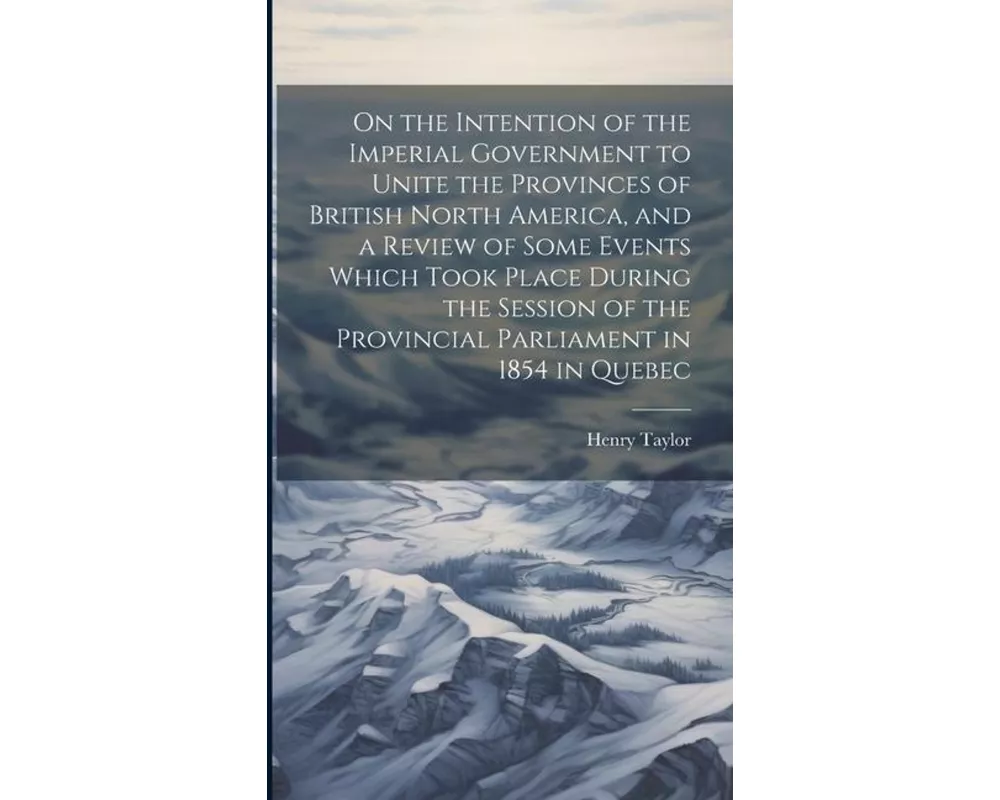 On the Intention of the Imperial Government to Unite the Provinces of British North America, and a Review of Some Events Which Took Place During the S