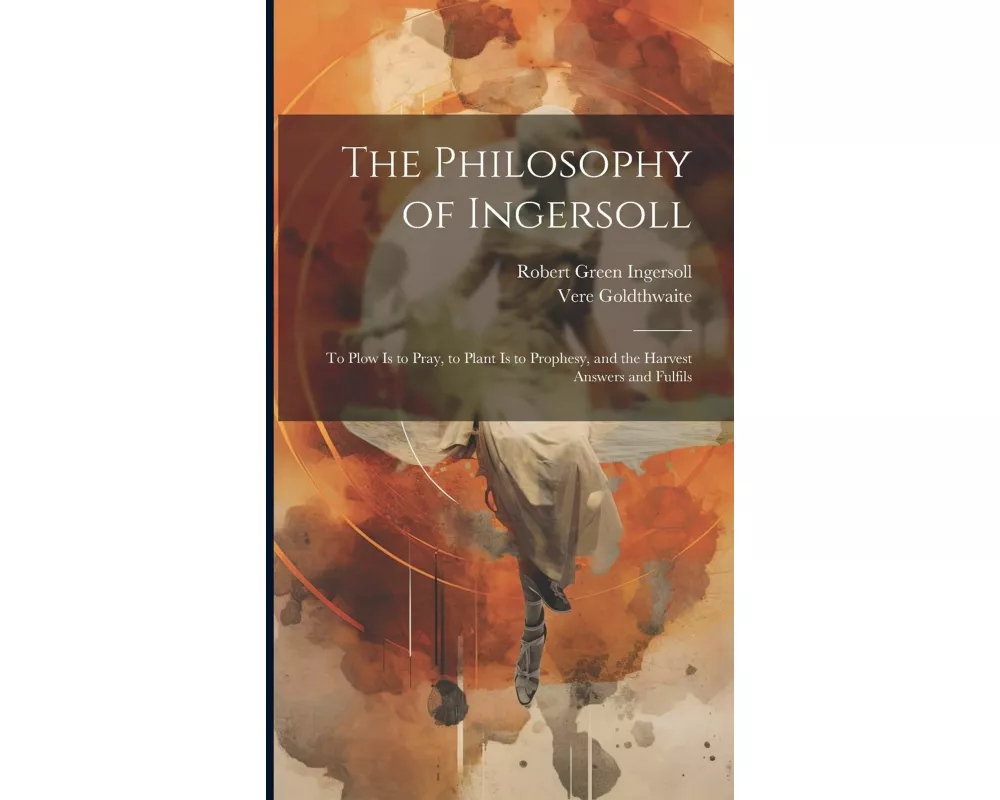 The Philosophy of Ingersoll: To Plow Is to Pray, to Plant Is to Prophesy, and the Harvest Answers and Fulfils