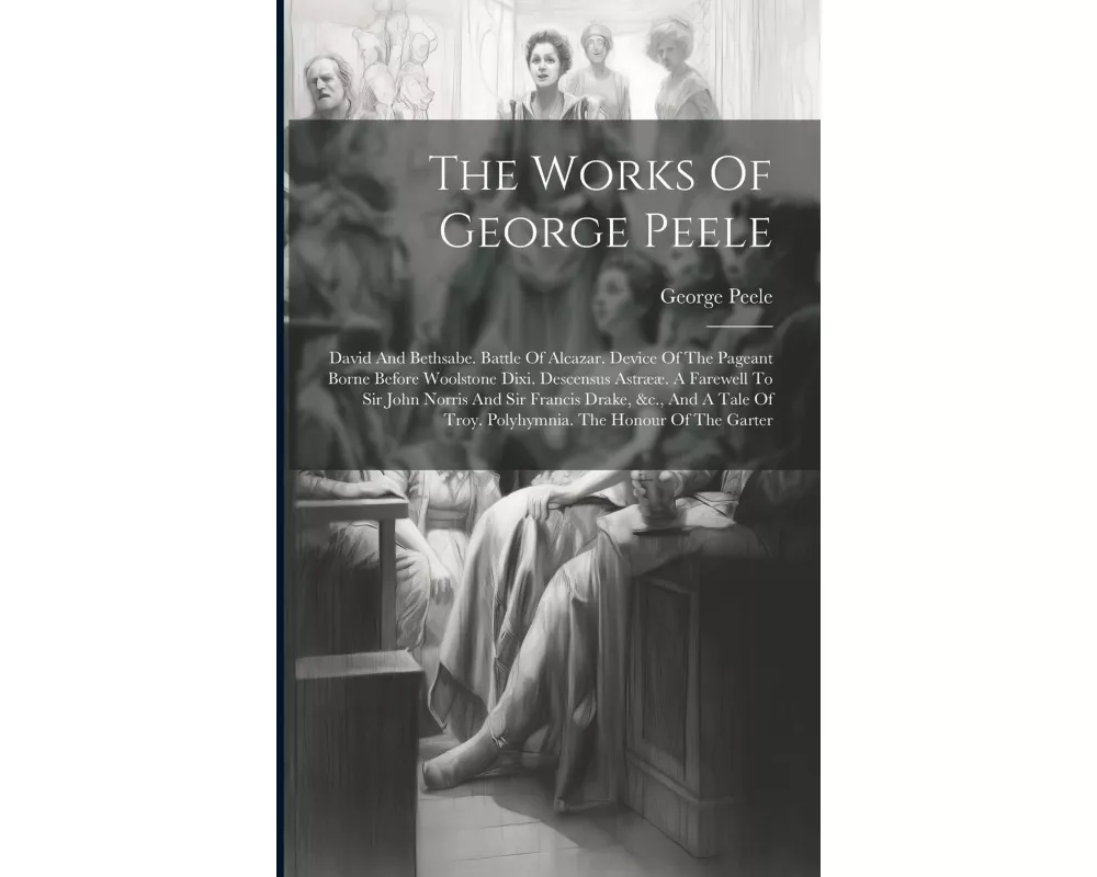 The Works Of George Peele: David And Bethsabe. Battle Of Alcazar. Device Of The Pageant Borne Before Woolstone Dixi. Descensus Astrææ. A Farewell
