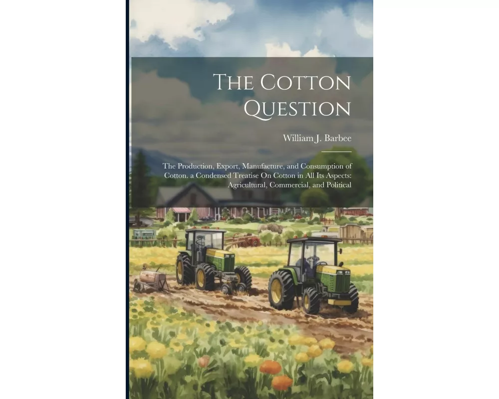 The Cotton Question: The Production, Export, Manufacture, and Consumption of Cotton. a Condensed Treatise On Cotton in All Its Aspects: Agr