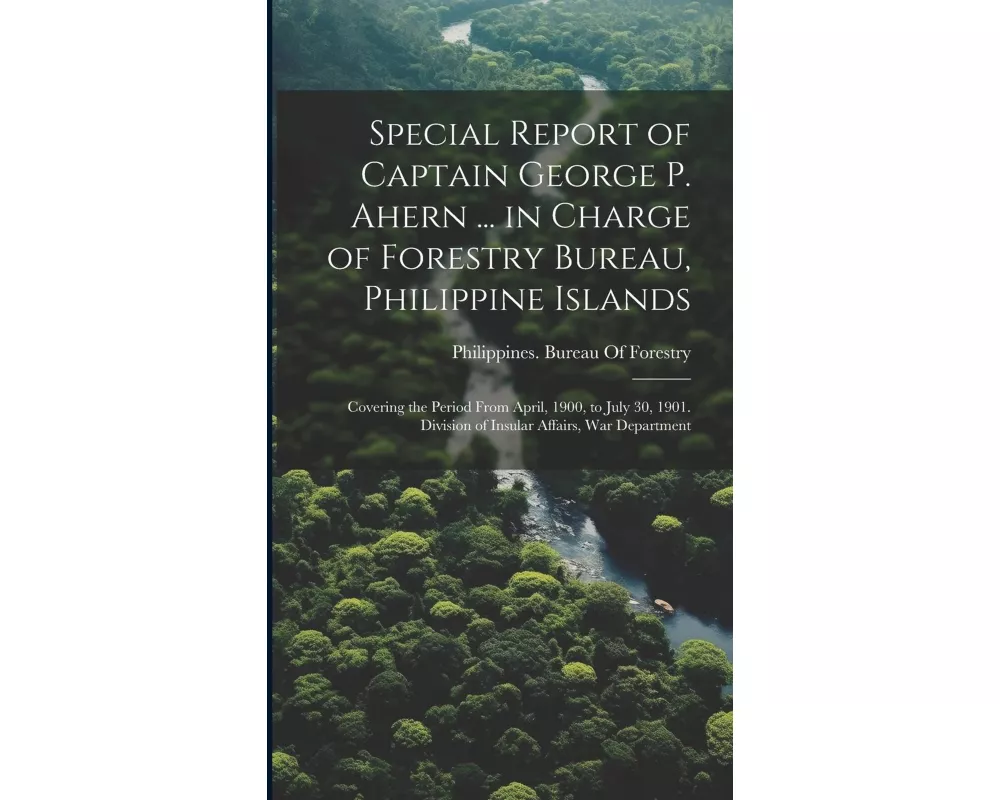 Special Report of Captain George P. Ahern ... in Charge of Forestry Bureau, Philippine Islands: Covering the Period From April, 1900, to July 30, 1901