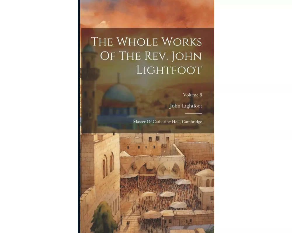 The Whole Works Of The Rev. John Lightfoot: Master Of Catharine Hall, Cambridge; Volume 8