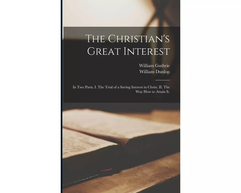 The Christian's Great Interest: in Two Parts. I. The Trial of a Saving Interest in Christ. II. The Way How to Attain It