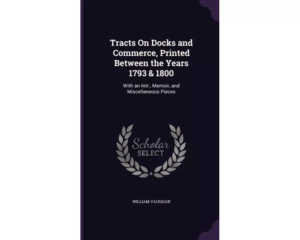 Tracts on Docks and Commerce, Printed Between the Years 1793 & 1800: With an Intr., Memoir, and Miscellaneous Pieces