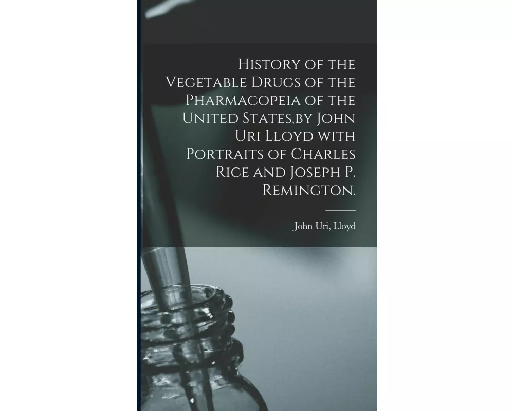History of the Vegetable Drugs of the Pharmacopeia of the United States, by John Uri Lloyd With Portraits of Charles Rice and Joseph P. Remington