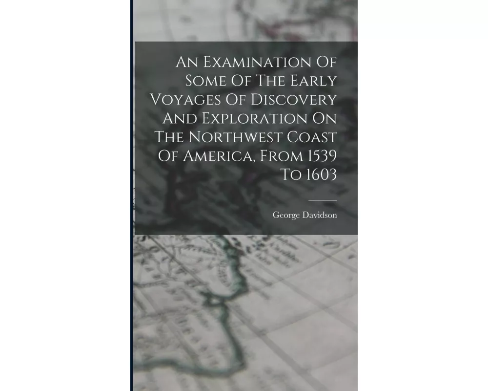 An Examination Of Some Of The Early Voyages Of Discovery And Exploration On The Northwest Coast Of America, From 1539 To 1603