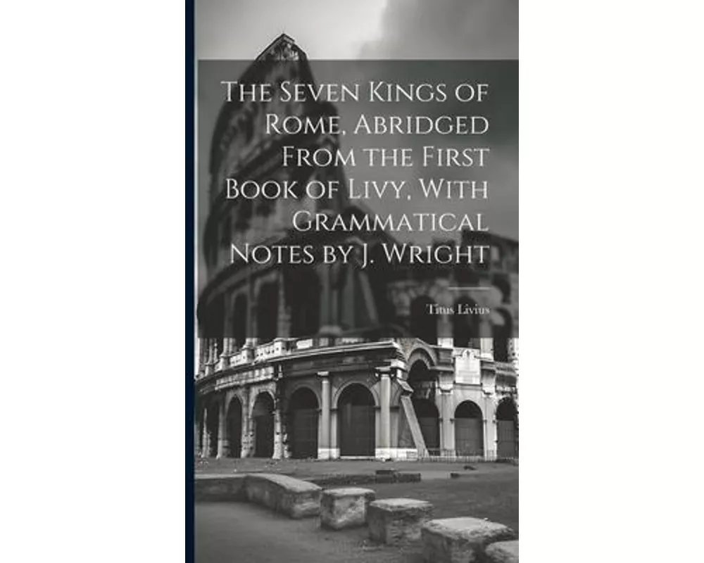 The Seven Kings of Rome, Abridged From the First Book of Livy, With Grammatical Notes by J. Wright