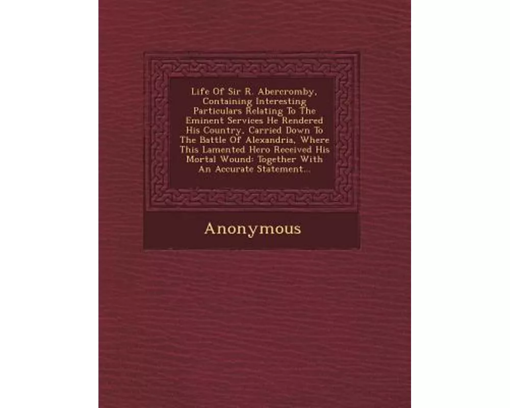 Life of Sir R. Abercromby, Containing Interesting Particulars Relating to the Eminent Services He Rendered His Country, Carried Down to the Battle of