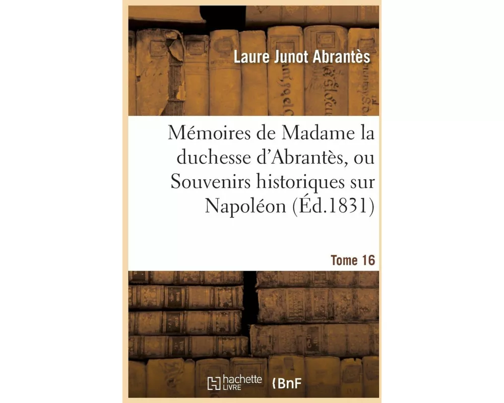 Mémoires de Madame la duchesse d'Abrantès, ou Souvenirs historiques sur Napoléon Tome 16