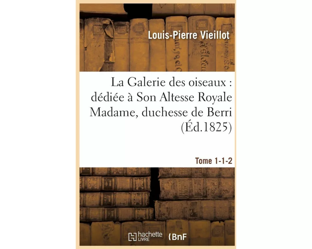 La Galerie Des Oiseaux Dédiée À Son Altesse Royale Madame, Duchesse de Berri. Tome 1-1-2