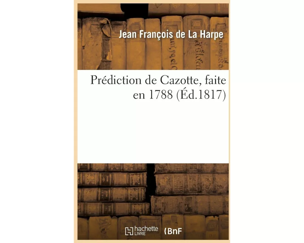 Prédiction de Cazotte, Faite En 1788 Et Rapportée Par La Harpe, Suivie de Notes Sur MM. Cazotte