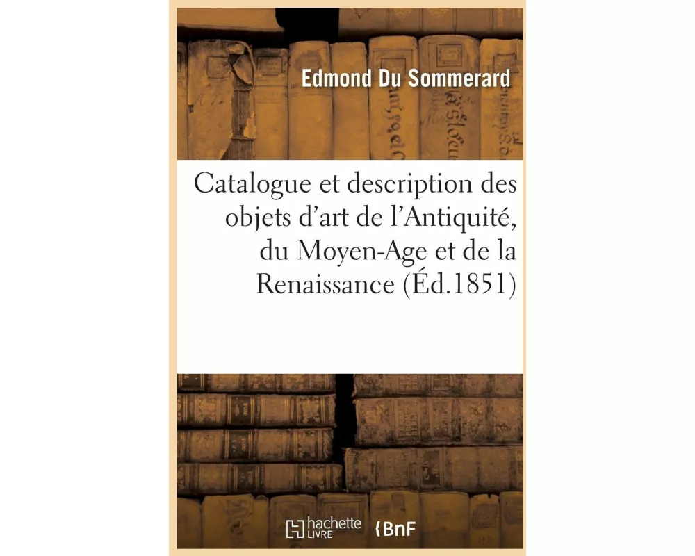 Catalogue Et Description Des Objets d'Art de l'Antiquité, Du Moyen-Age Et de la Renaissance