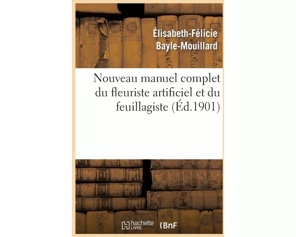 Nouveau Manuel Complet Du Fleuriste Artificiel Et Du Feuillagiste Ou l'Art d'Imiter