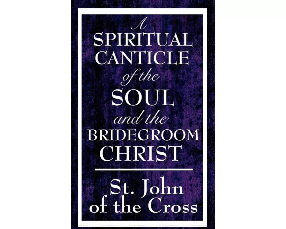 A Spiritual Canticle of the Soul and the Bridegroom Christ - A Classic Work of Christian Mysticism on Divine Love, Spiritual Union, and the Soul's Jou