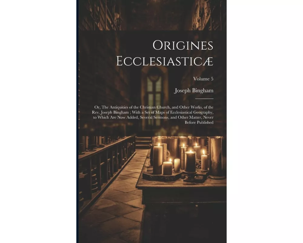 Origines Ecclesiasticæ: Or, The Antiquities of the Christian Church, and Other Works, of the Rev. Joseph Bingham; With a set of Maps of Eccles