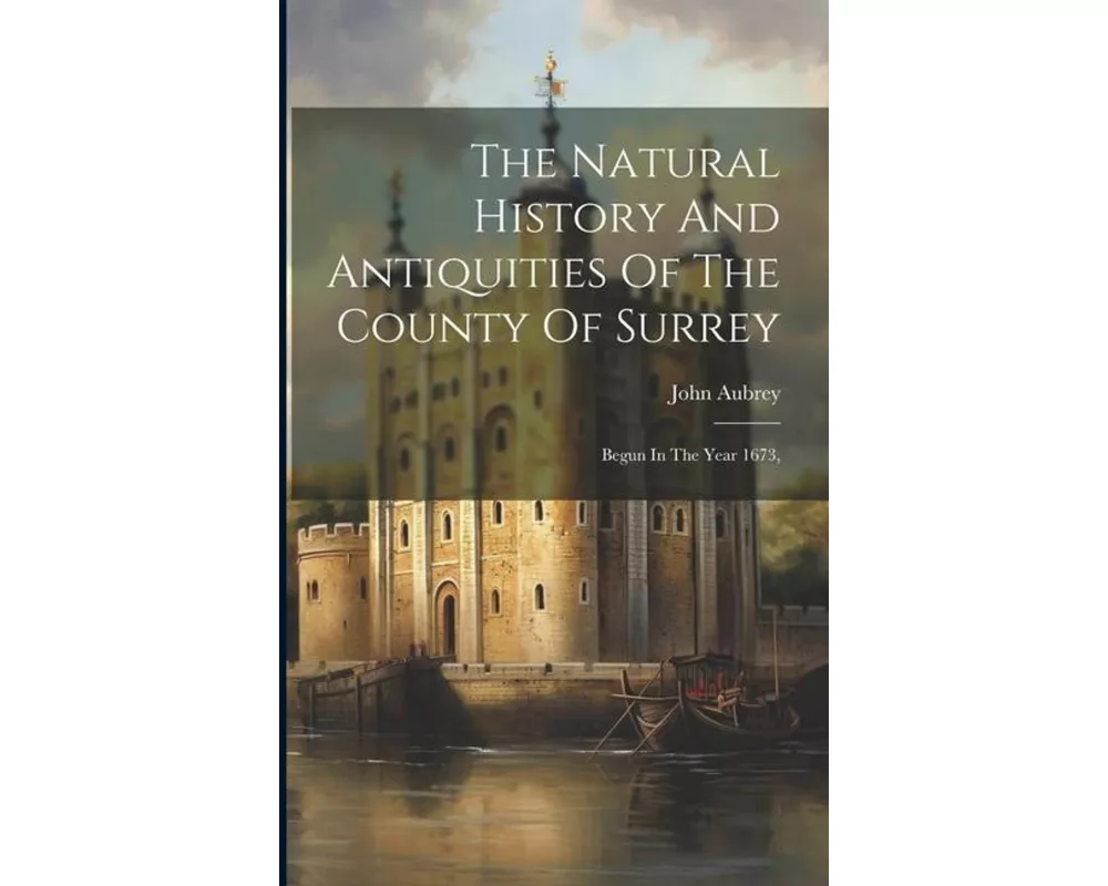 The Natural History And Antiquities Of The County Of Surrey: Begun In The Year 1673