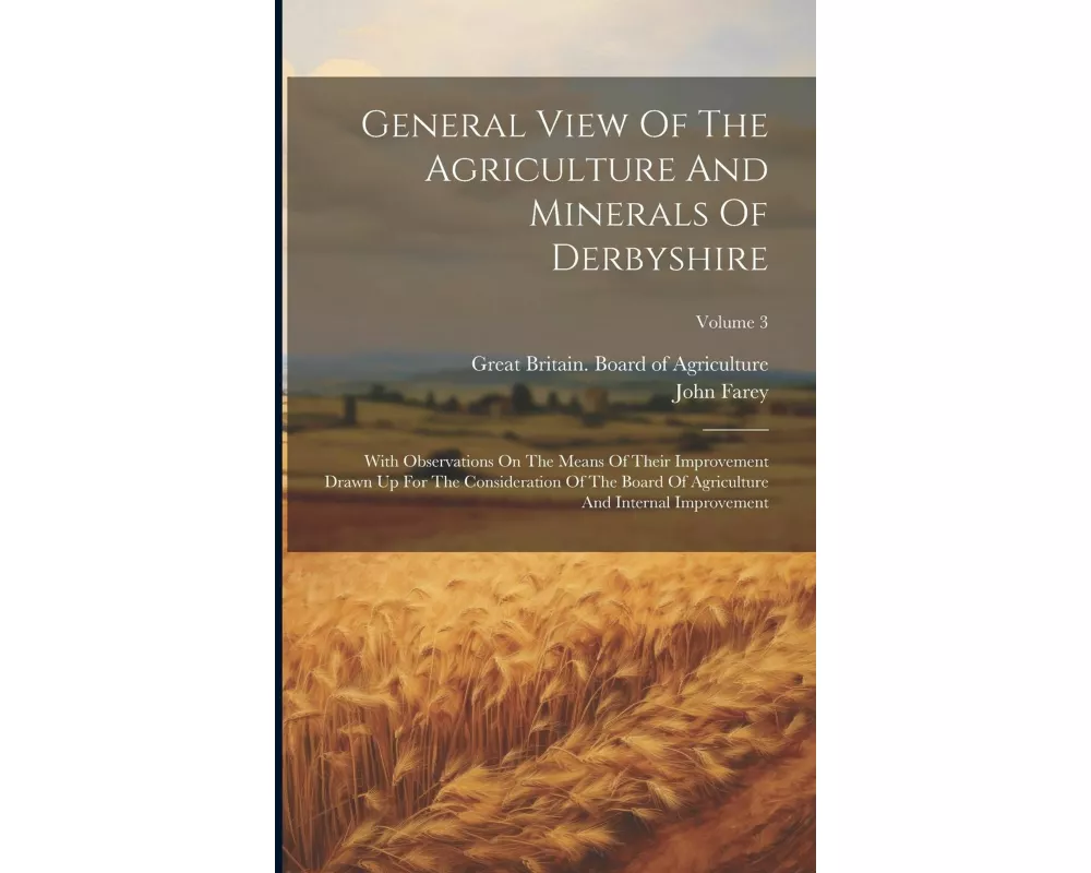 General View Of The Agriculture And Minerals Of Derbyshire: With Observations On The Means Of Their Improvement Drawn Up For The Consideration Of The