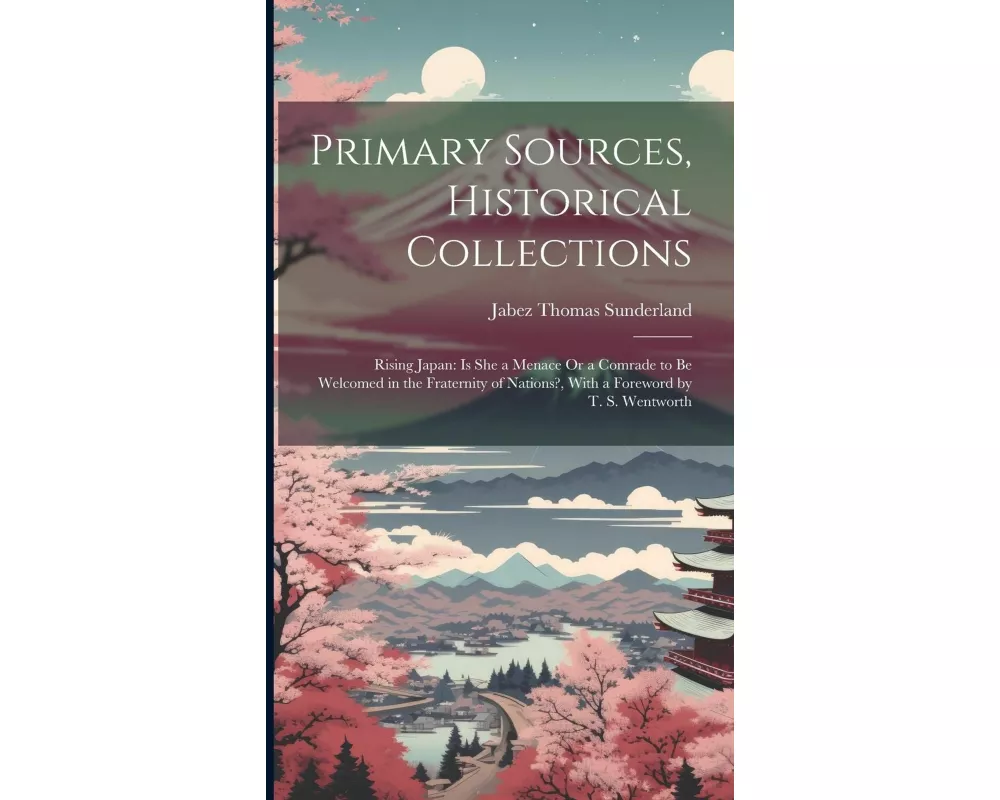 Primary Sources, Historical Collections: Rising Japan: Is She a Menace Or a Comrade to be Welcomed in the Fraternity of Nations?, With a Foreword by T