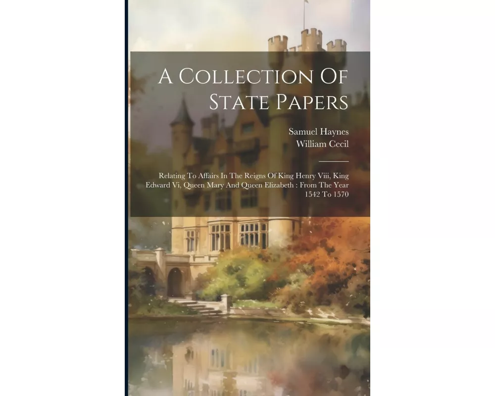 A Collection Of State Papers: Relating To Affairs In The Reigns Of King Henry Viii, King Edward Vi, Queen Mary And Queen Elizabeth: From The Year 15
