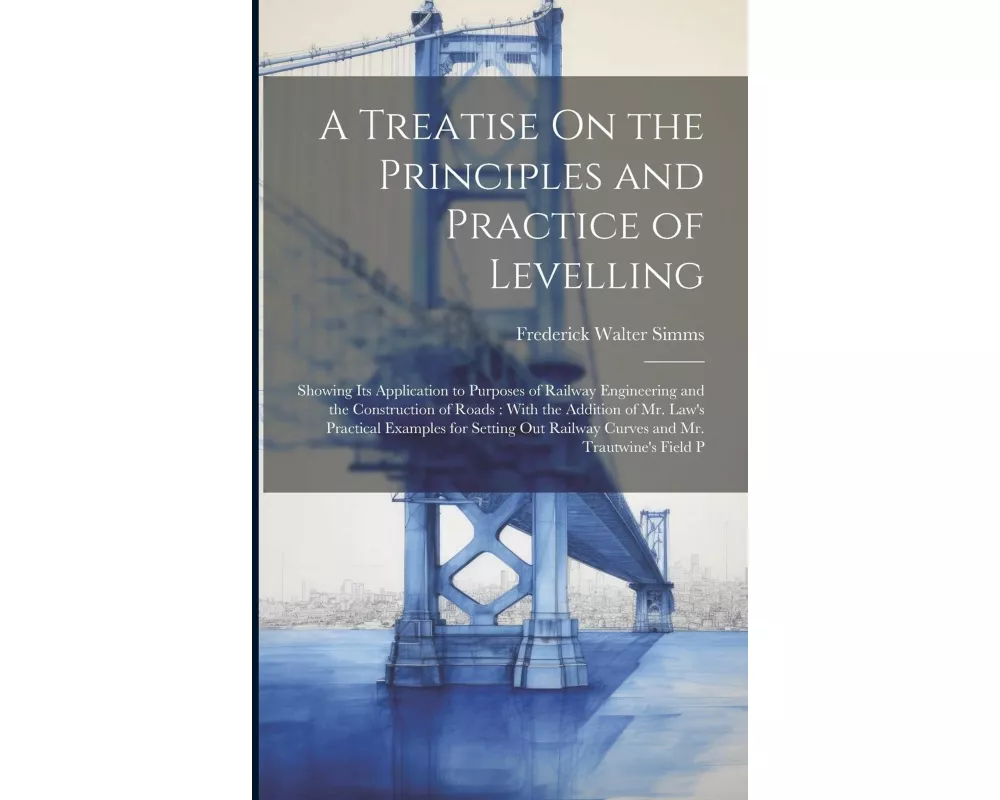 A Treatise On the Principles and Practice of Levelling: Showing Its Application to Purposes of Railway Engineering and the Construction of Roads: With