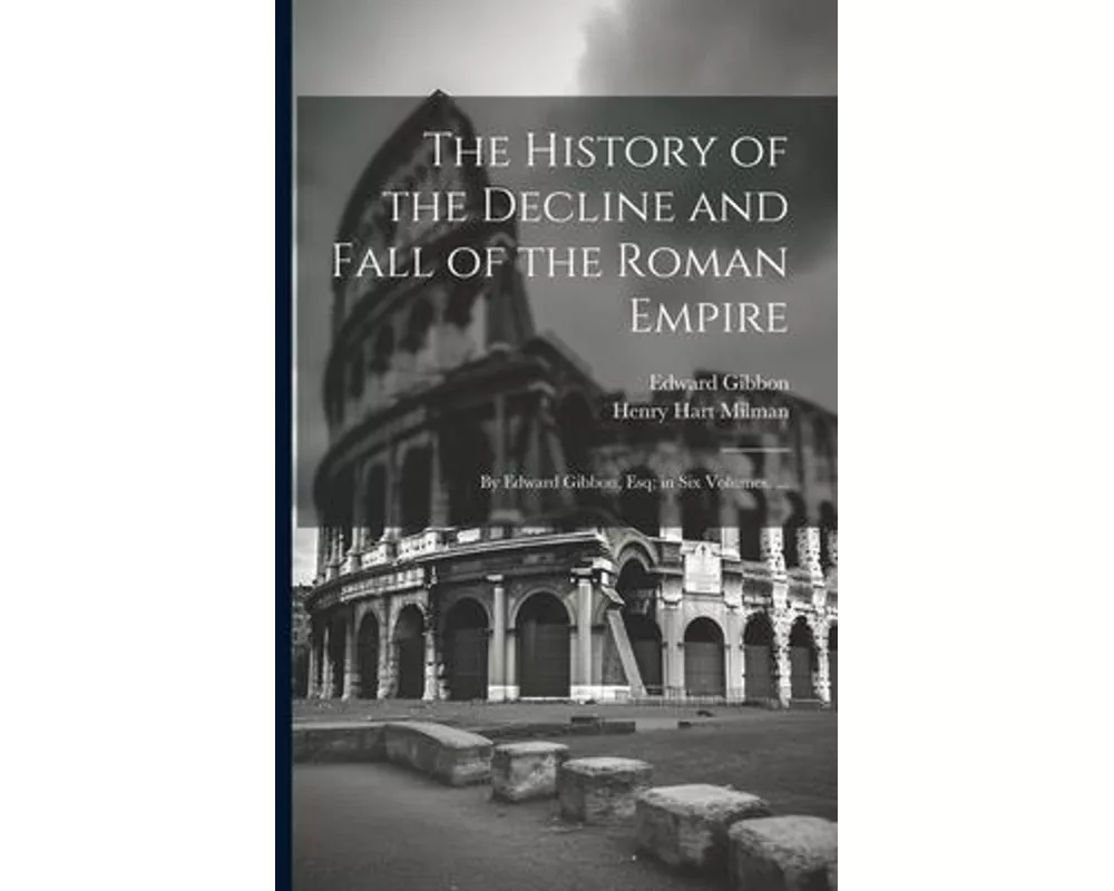 The History of the Decline and Fall of the Roman Empire: By Edward Gibbon, Esq; in Six Volumes