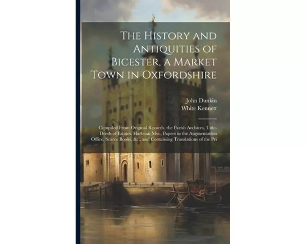 The History and Antiquities of Bicester, a Market Town in Oxfordshire: Compiled From Original Records, the Parish Archives, Title-Deeds of Estates, Ha
