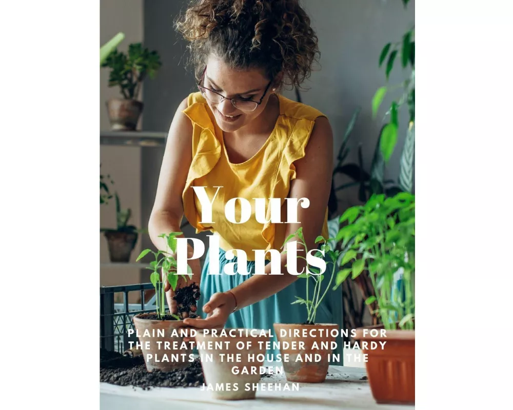 Your Plants - Plain and Practical Directions for the Treatment of Tender and Hardy Plants in the House and in the Garden