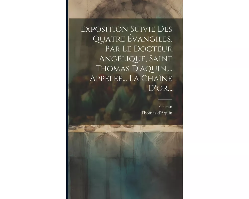 Exposition Suivie Des Quatre Évangiles, Par Le Docteur Angélique, Saint Thomas D'aquin, ... Appelée... La Chaîne D'or