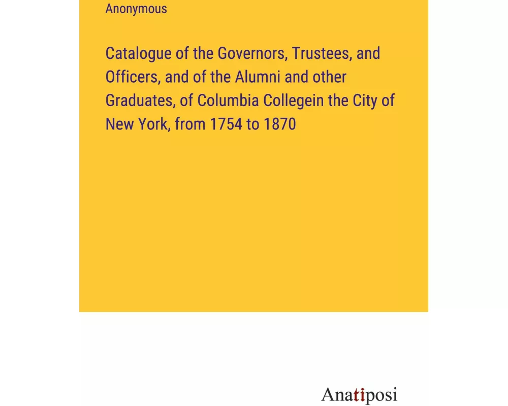 Catalogue of the Governors, Trustees, and Officers, and of the Alumni and other Graduates, of Columbia Collegein the City of New York, from 1754 to 18