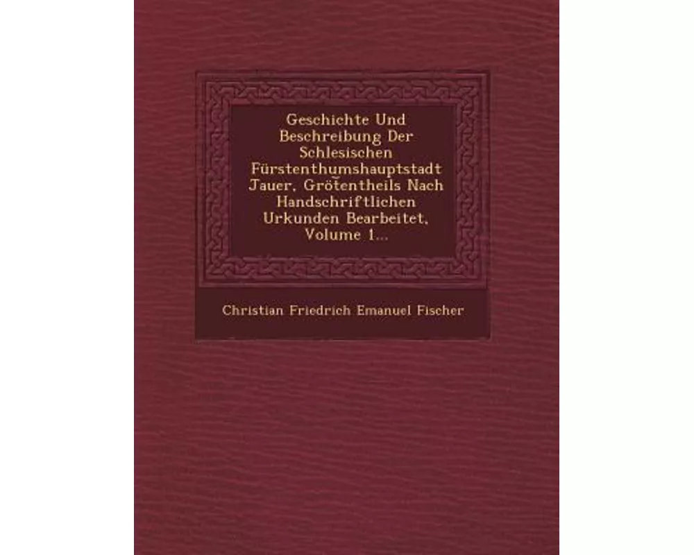 Geschichte Und Beschreibung Der Schlesischen Furstenthumshauptstadt Jauer, Grot Entheils Nach Handschriftlichen Urkunden Bearbeitet, Volume 1
