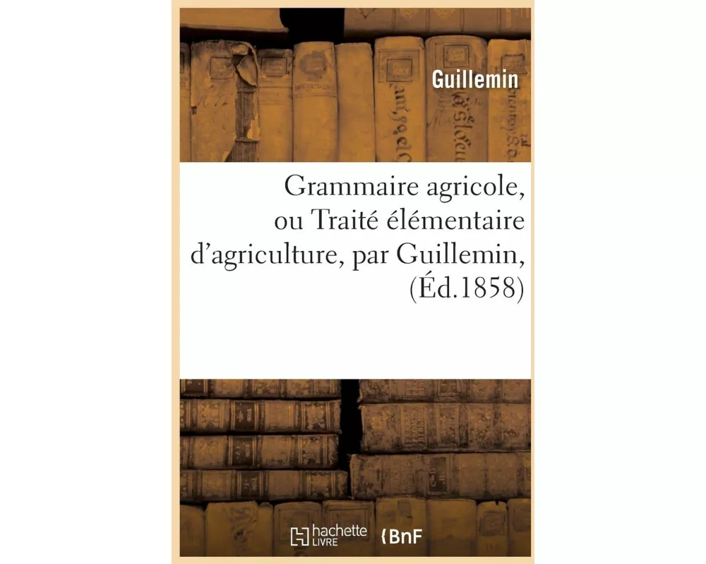 Grammaire Agricole, Ou Traité Élémentaire d'Agriculture, Par Guillemin