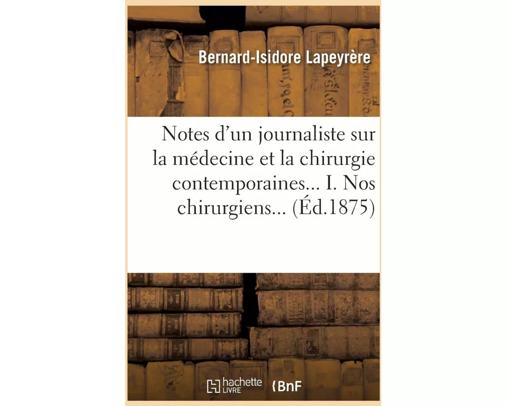 Notes d'Un Journaliste Sur La Médecine Et La Chirurgie Contemporaines... I. Nos Chirurgiens