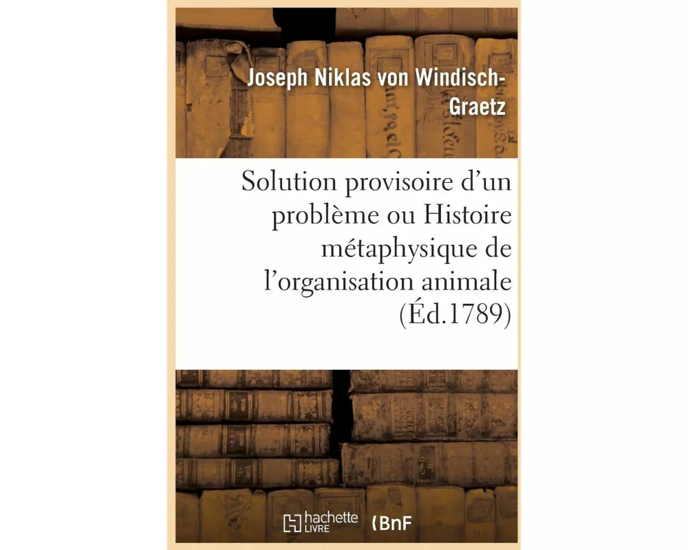 Solution Provisoire d'Un Problème Ou Histoire Métaphysique de l'Organisation Animale Pour Servir
