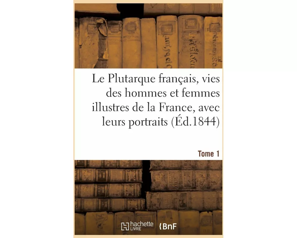 Le Plutarque Français, Vies Des Hommes Et Femmes Illustres de la France, Avec Leurs Tome 1