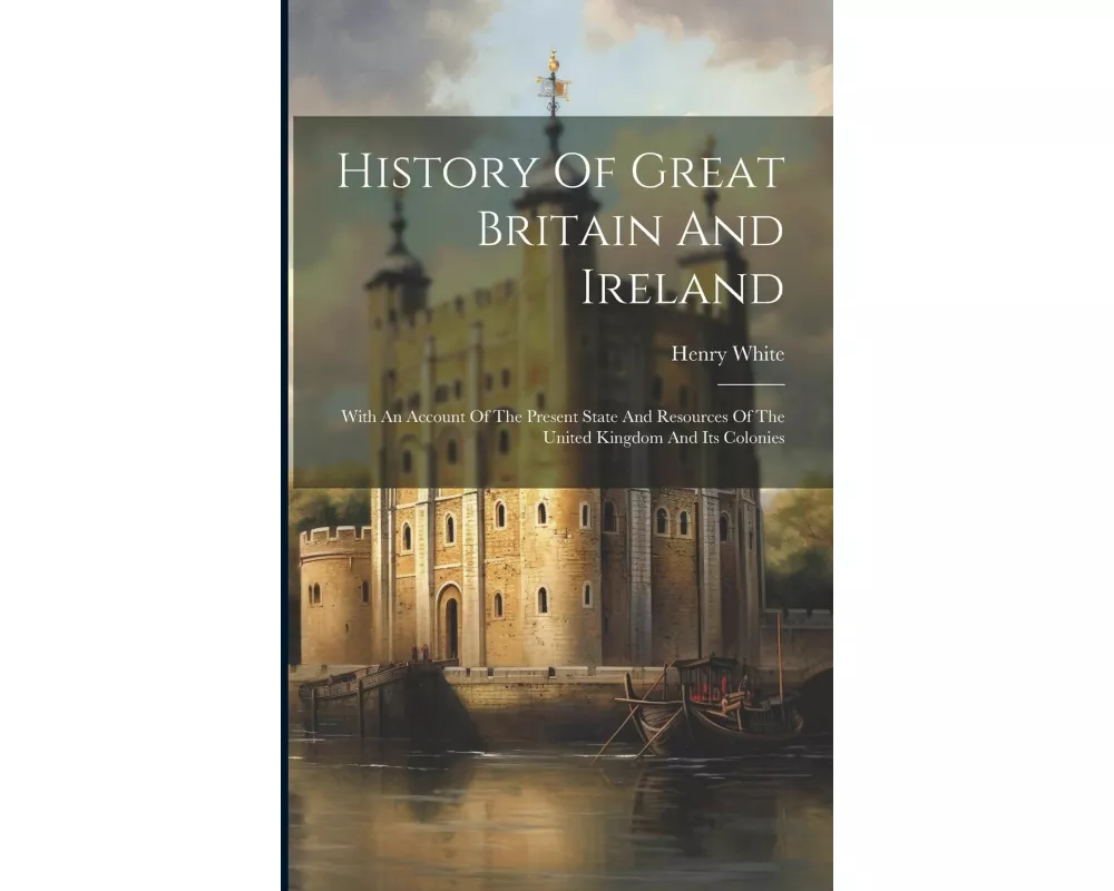 History Of Great Britain And Ireland: With An Account Of The Present State And Resources Of The United Kingdom And Its Colonies