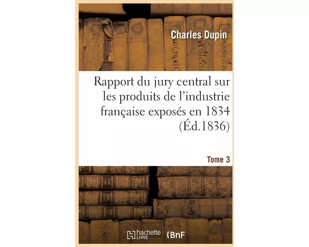 Rapport Du Jury Central Sur Les Produits de l'Industrie Française Exposés En 1834. Tome 3