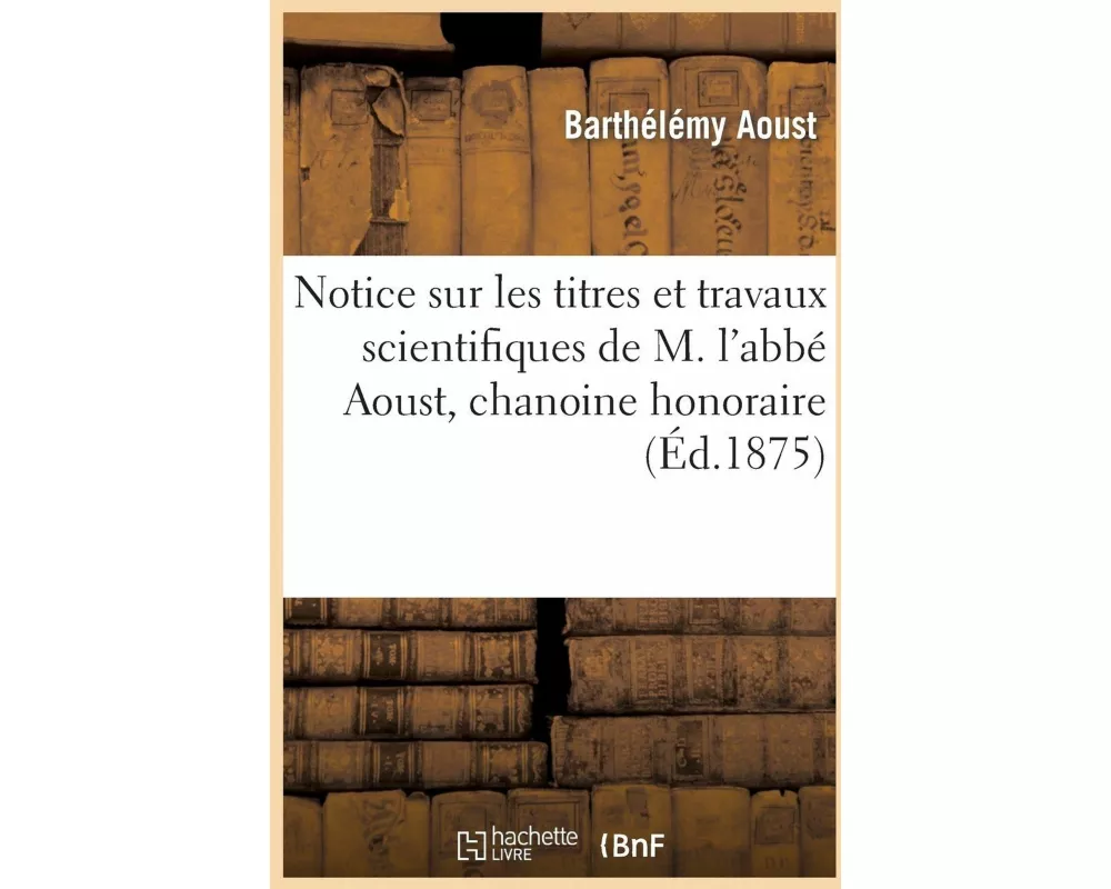 Notice Sur Les Titres Et Travaux Scientifiques de M. l'Abbé Aoust, Chanoine Honoraire, Professeur