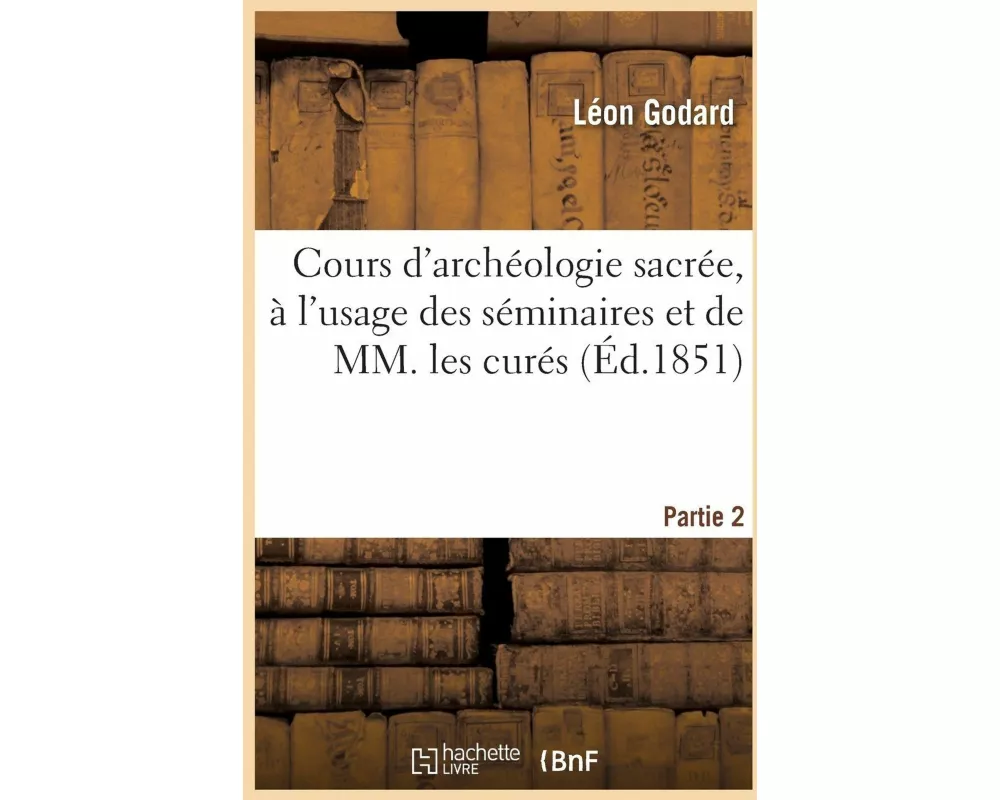 Cours d'archéologie sacrée, à l'usage des séminaires et de MM. les curés. Partie 2