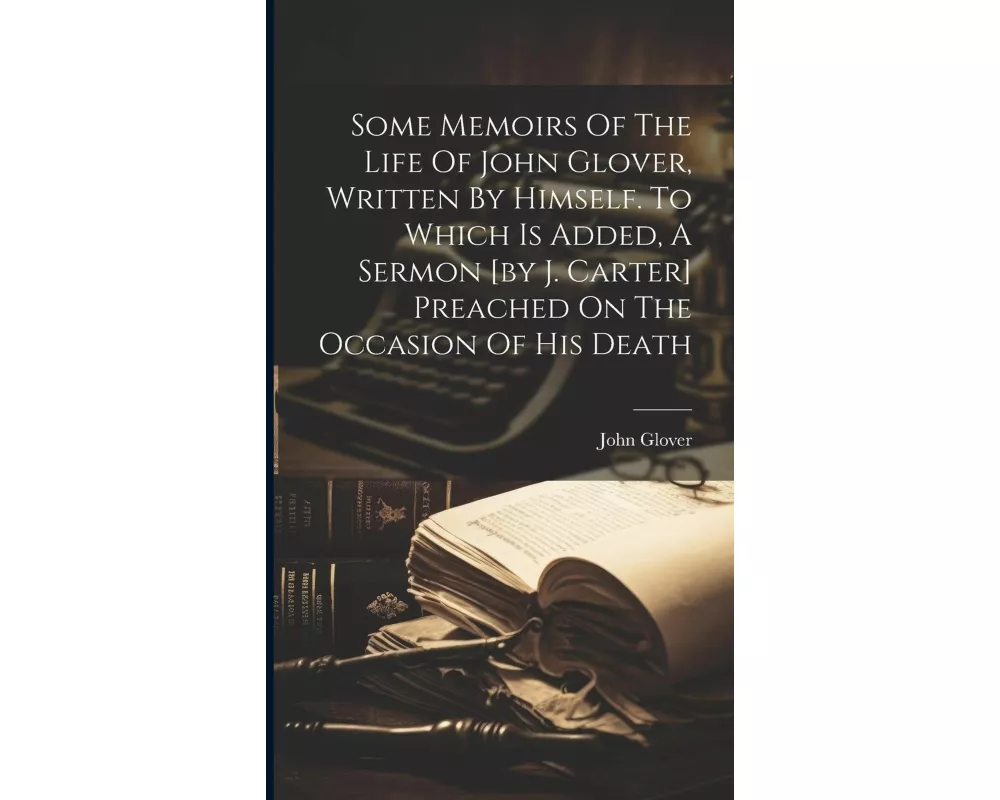 Some Memoirs Of The Life Of John Glover, Written By Himself. To Which Is Added, A Sermon [by J. Carter] Preached On The Occasion Of His Death