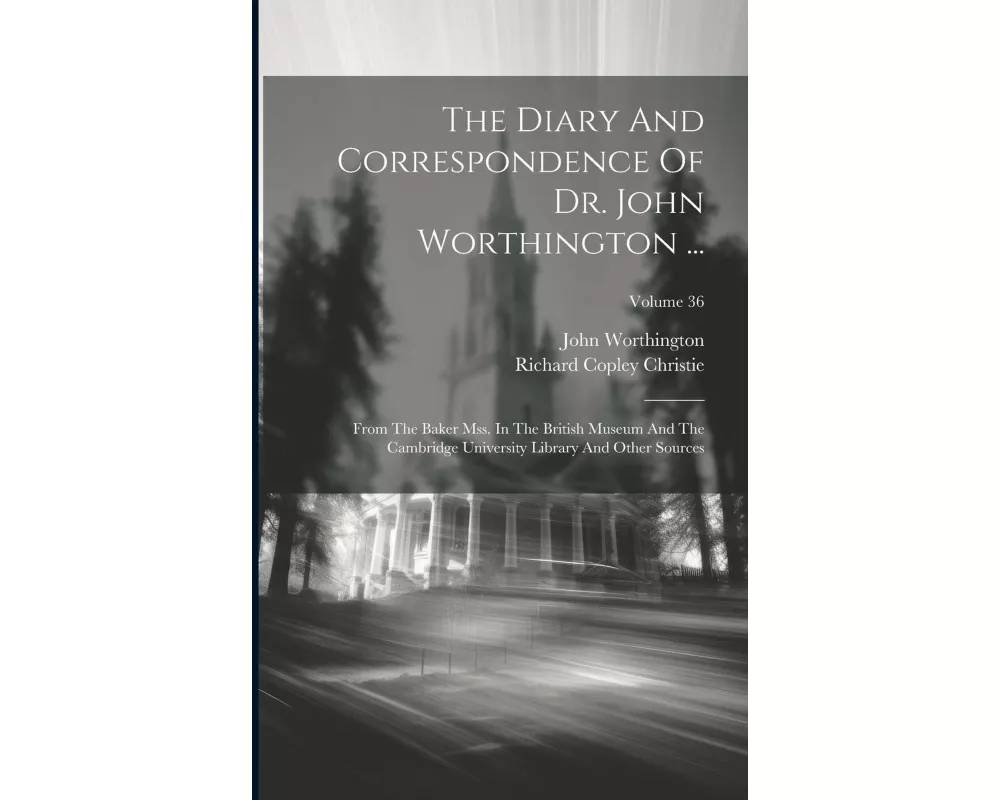 The Diary And Correspondence Of Dr. John Worthington ...: From The Baker Mss. In The British Museum And The Cambridge University Library And Other Sou