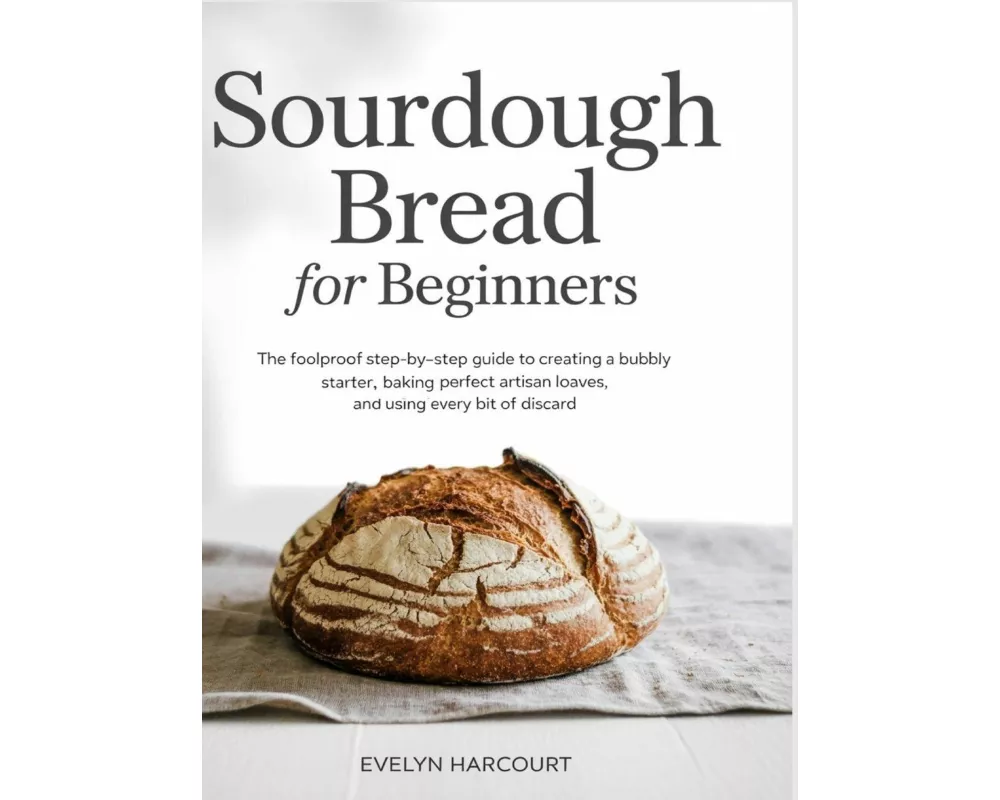 Sourdough Bread for Beginners The Foolproof Step-by-Step Guide to Creating a Bubbly Starter, Baking Perfect Artisan Loaves, and Using Every Bit of Dis