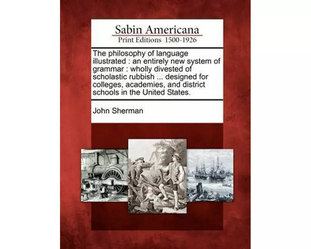 The Philosophy of Language Illustrated: An Entirely New System of Grammar: Wholly Divested of Scholastic Rubbish ... Designed for Colleges, Academies