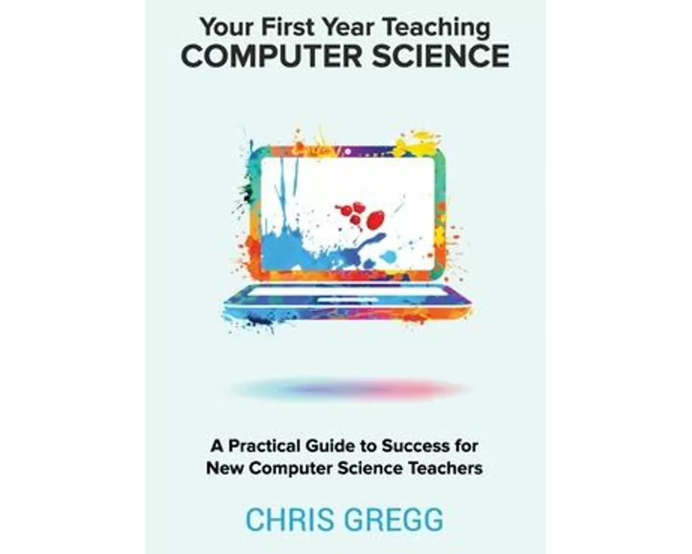 Your First Year Teaching Computer Science: A Practical Guide to Success for New Computer Science Teachers