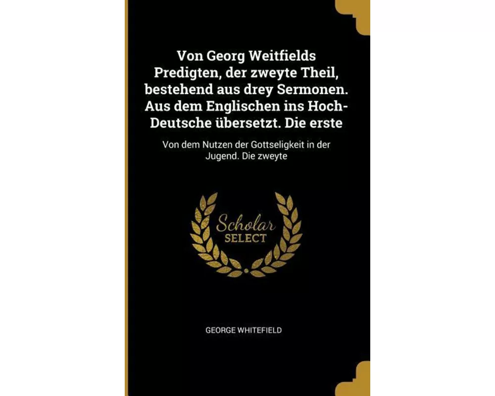 Von Georg Weitfields Predigten, Der Zweyte Theil, Bestehend Aus Drey Sermonen. Aus Dem Englischen Ins Hoch-Deutsche Übersetzt. Die Erste: Von Dem Nutz