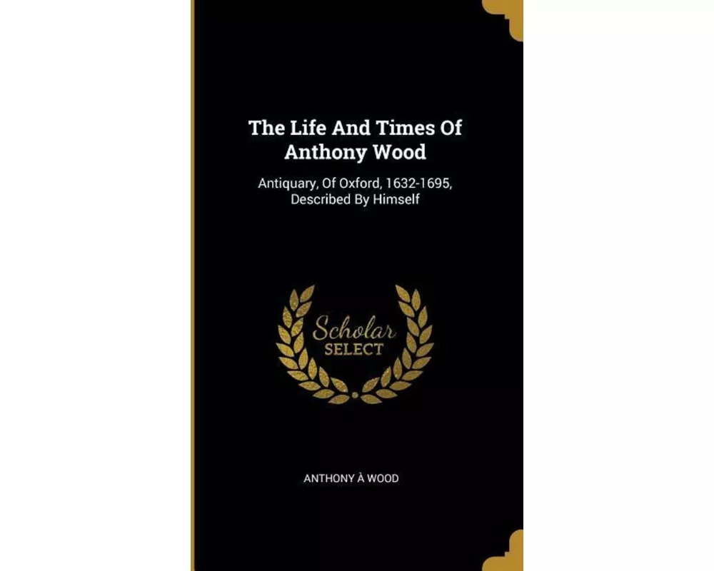 The Life And Times Of Anthony Wood: Antiquary, Of Oxford, 1632-1695, Described By Himself