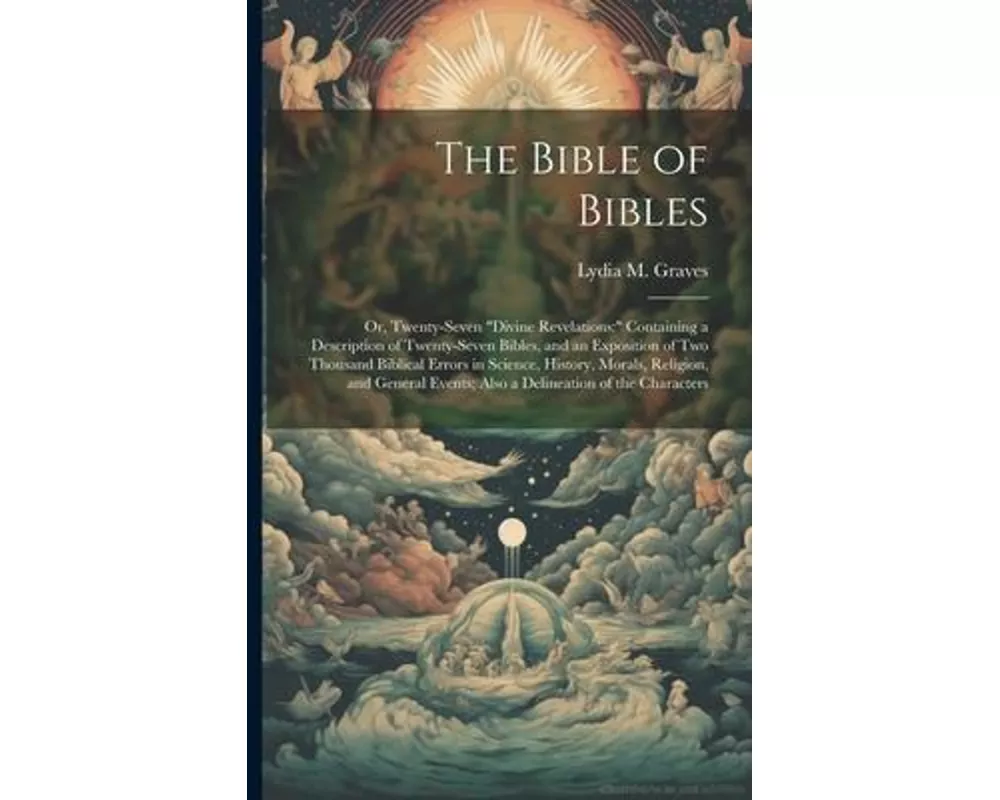 The Bible of Bibles: Or, Twenty-Seven "Divine Revelations: " Containing a Description of Twenty-Seven Bibles, and an Exposition of Two Thou